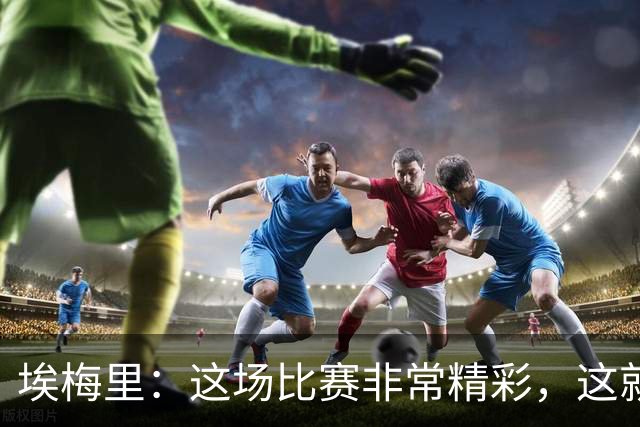 埃梅里：这场比赛非常精彩，这就是我们希望达到并保持的水准