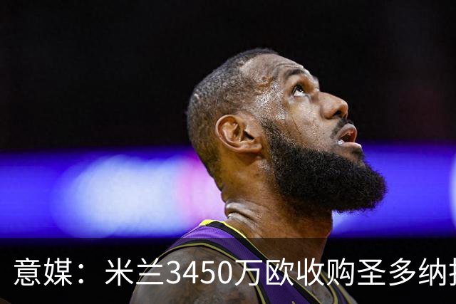 意媒：米兰3450万欧收购圣多纳托土地，但已放弃在该地区建新球场