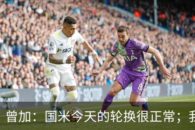 曾加：国米今天的轮换很正常；我不喜欢国米的新球衣