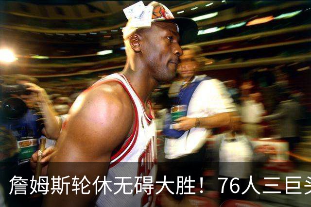 詹姆斯轮休无碍大胜！76人三巨头狂砍81分，大胜雄鹿豪取3连胜！