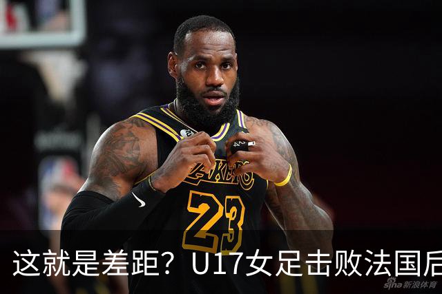 这就是差距？U17女足击败法国后法媒一针见血点出法国队输球原因