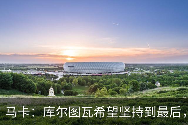 马卡：库尔图瓦希望坚持到最后，如果好转他将飞往巴塞罗那