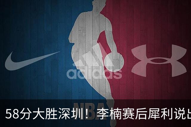 58分大胜深圳！李楠赛后犀利说出原因，顾全的话没说错！