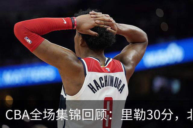 CBA全场集锦回顾：里勒30分，北控33分大胜深圳